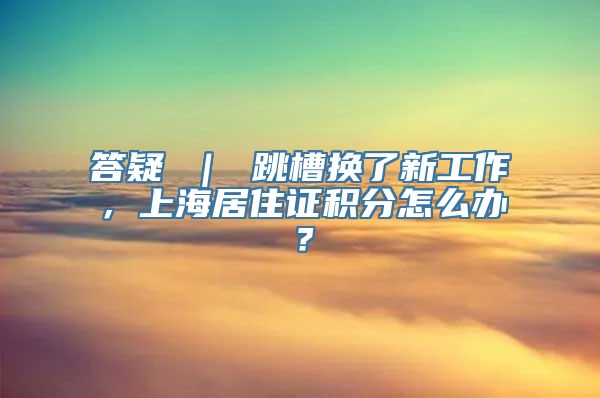 答疑 ｜ 跳槽换了新工作，上海居住证积分怎么办？