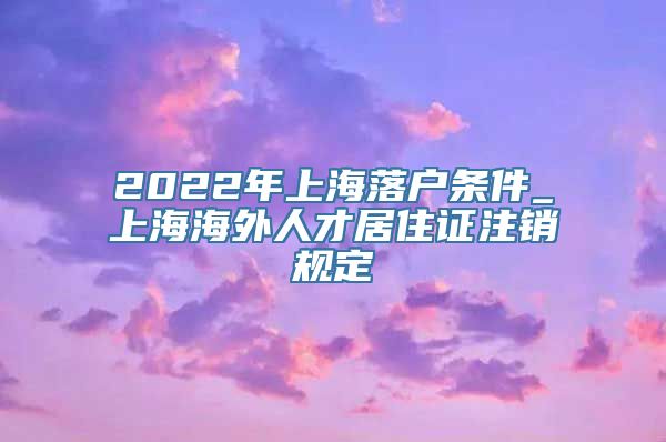 2022年上海落户条件_上海海外人才居住证注销规定