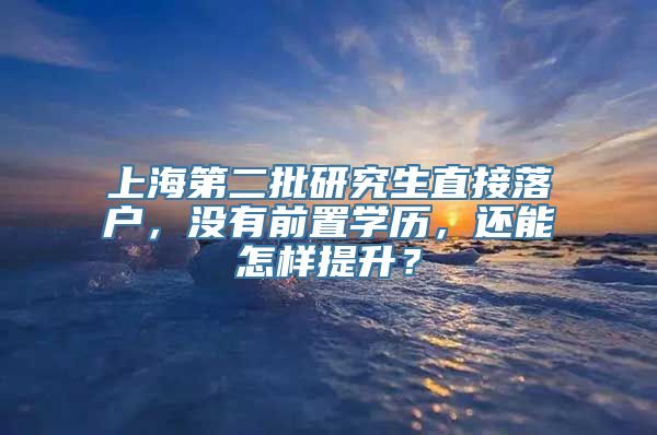 上海第二批研究生直接落户，没有前置学历，还能怎样提升？