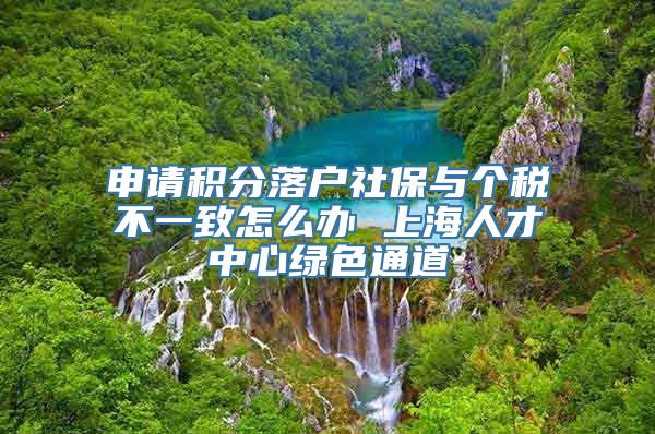 申请积分落户社保与个税不一致怎么办 上海人才中心绿色通道