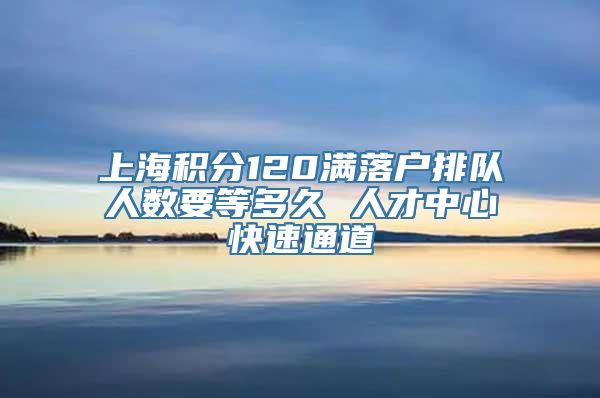 上海积分120满落户排队人数要等多久 人才中心快速通道