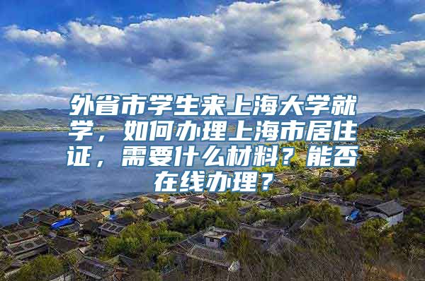 外省市学生来上海大学就学，如何办理上海市居住证，需要什么材料？能否在线办理？