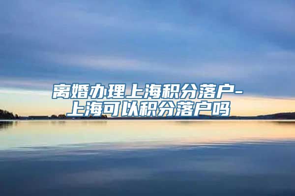 离婚办理上海积分落户-上海可以积分落户吗