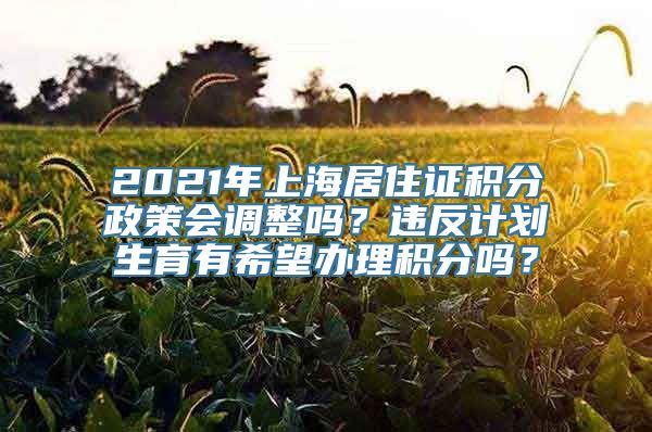 2021年上海居住证积分政策会调整吗？违反计划生育有希望办理积分吗？