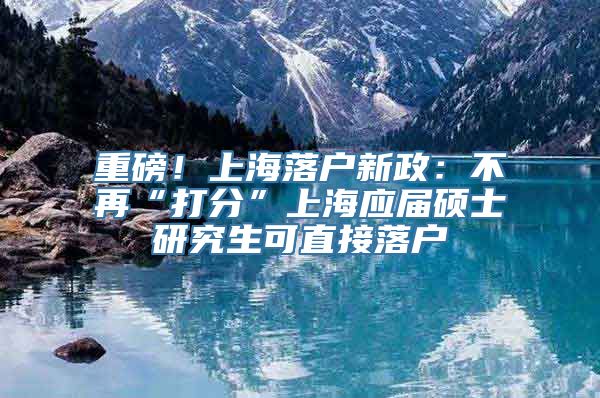 重磅！上海落户新政：不再“打分”上海应届硕士研究生可直接落户