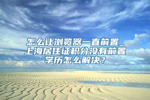 怎么让浏览器一直前置_上海居住证积分没有前置学历怎么解决？