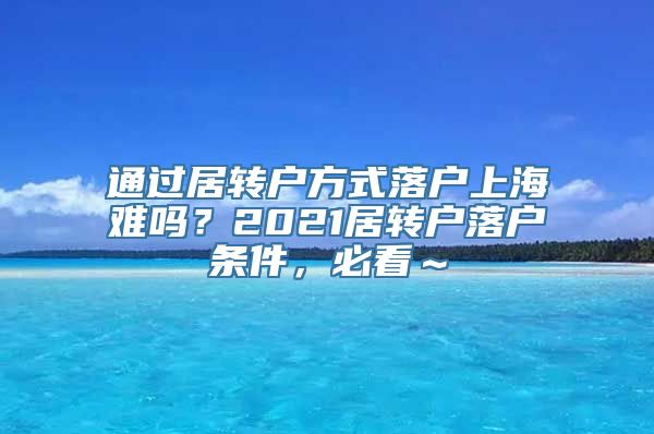 通过居转户方式落户上海难吗？2021居转户落户条件，必看～