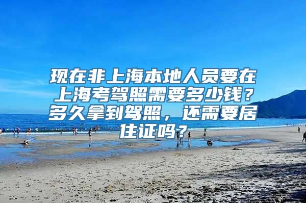 现在非上海本地人员要在上海考驾照需要多少钱？多久拿到驾照，还需要居住证吗？