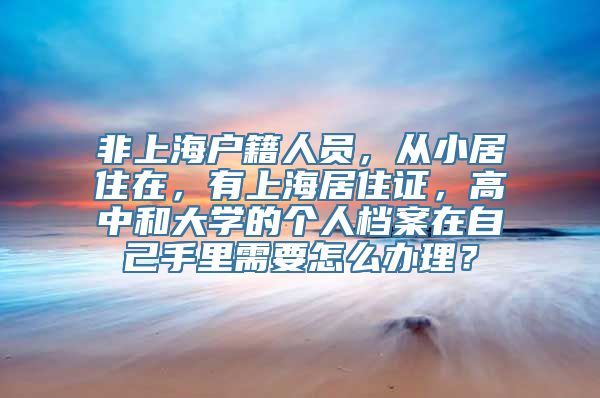 非上海户籍人员，从小居住在，有上海居住证，高中和大学的个人档案在自己手里需要怎么办理？