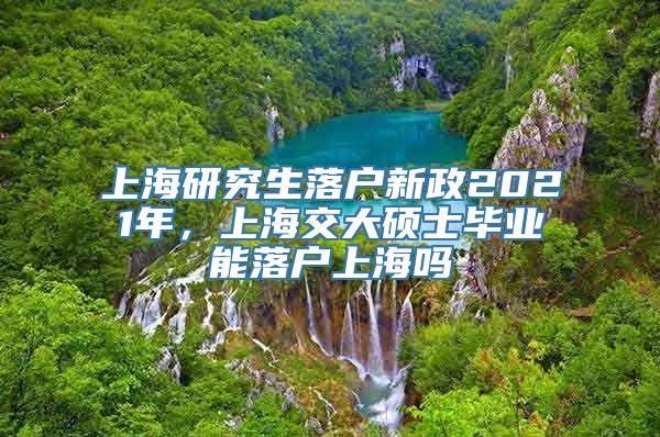 上海研究生落户新政2021年，上海交大硕士毕业能落户上海吗