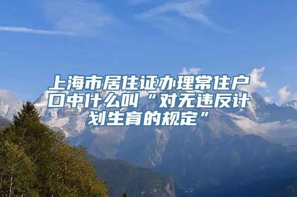 上海市居住证办理常住户口中什么叫“对无违反计划生育的规定”