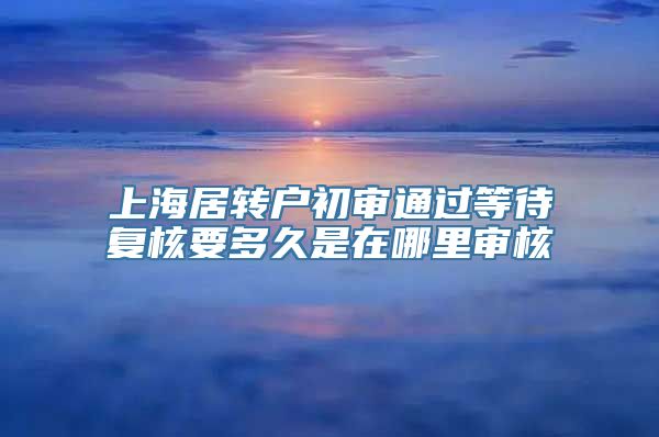 上海居转户初审通过等待复核要多久是在哪里审核