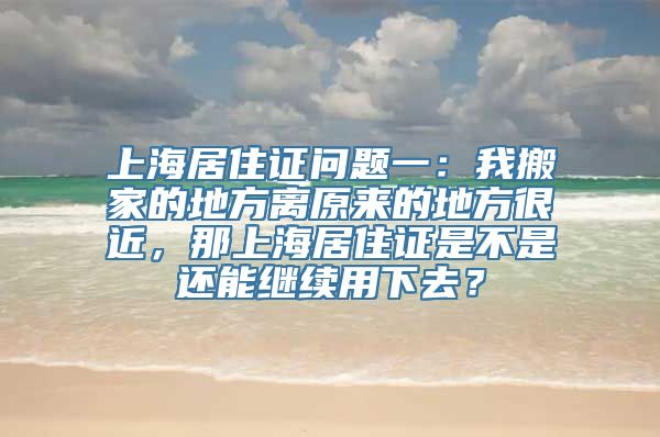 上海居住证问题一：我搬家的地方离原来的地方很近，那上海居住证是不是还能继续用下去？