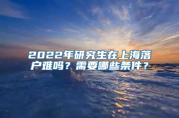 2022年研究生在上海落户难吗？需要哪些条件？