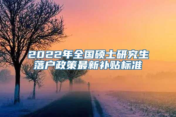 2022年全国硕士研究生落户政策最新补贴标准