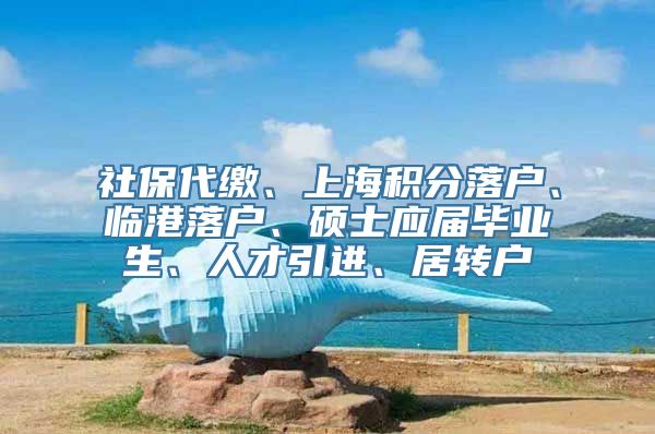 社保代缴、上海积分落户、临港落户、硕士应届毕业生、人才引进、居转户