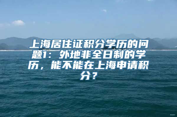 上海居住证积分学历的问题1：外地非全日制的学历，能不能在上海申请积分？