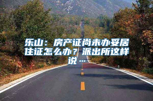 乐山：房产证尚未办妥居住证怎么办？派出所这样说…