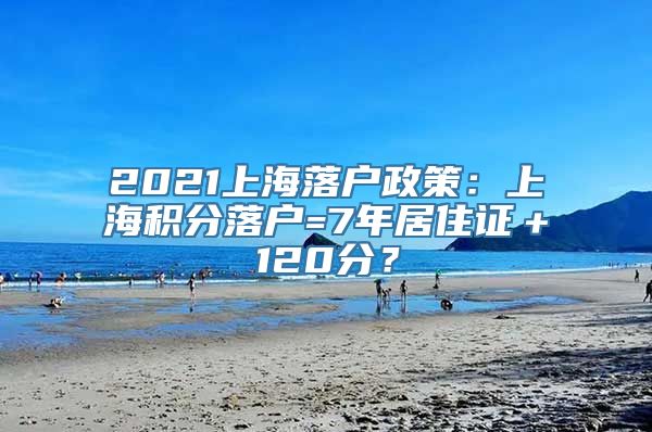 2021上海落户政策：上海积分落户=7年居住证＋120分？