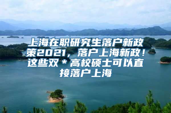 上海在职研究生落户新政策2021，落户上海新政！这些双＊高校硕士可以直接落户上海