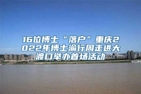 16位博士“落户”重庆2022年博士渝行周走进大渡口举办首场活动