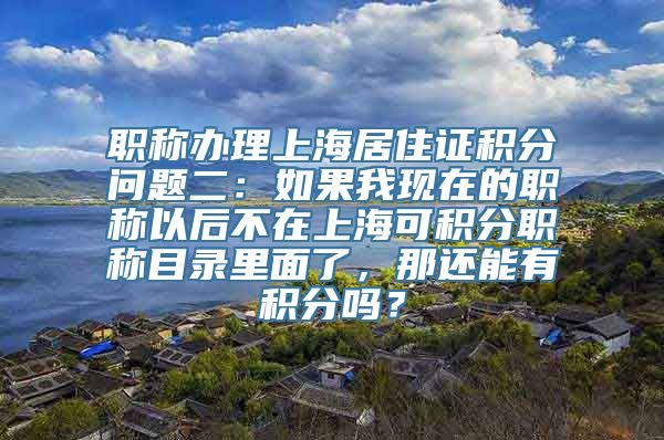 职称办理上海居住证积分问题二：如果我现在的职称以后不在上海可积分职称目录里面了，那还能有积分吗？