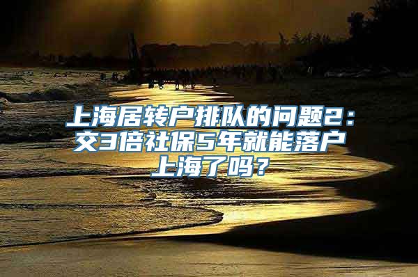 上海居转户排队的问题2：交3倍社保5年就能落户上海了吗？