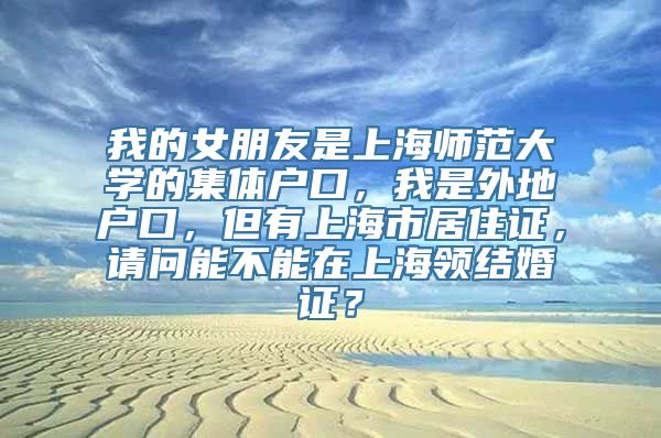 我的女朋友是上海师范大学的集体户口，我是外地户口，但有上海市居住证，请问能不能在上海领结婚证？