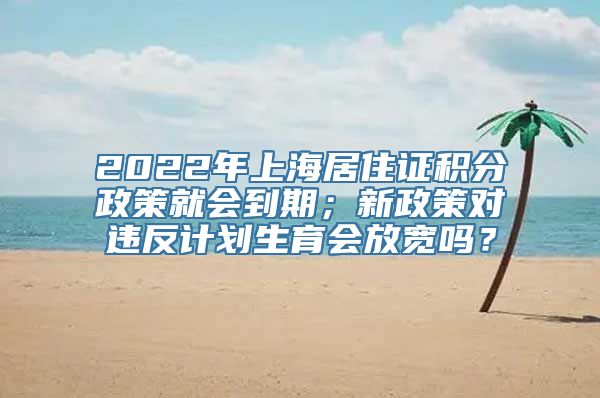 2022年上海居住证积分政策就会到期；新政策对违反计划生育会放宽吗？