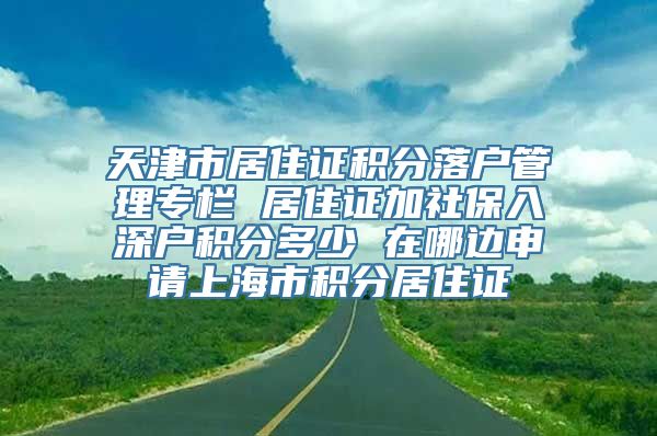 天津市居住证积分落户管理专栏 居住证加社保入深户积分多少 在哪边申请上海市积分居住证