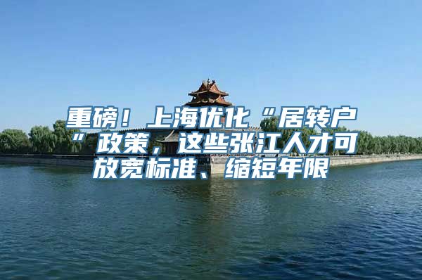 重磅！上海优化“居转户”政策，这些张江人才可放宽标准、缩短年限