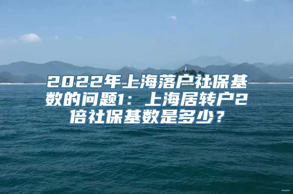 2022年上海落户社保基数的问题1：上海居转户2倍社保基数是多少？