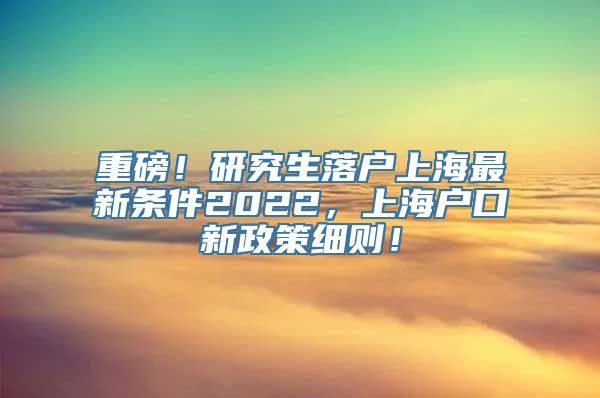 重磅！研究生落户上海最新条件2022，上海户口新政策细则！