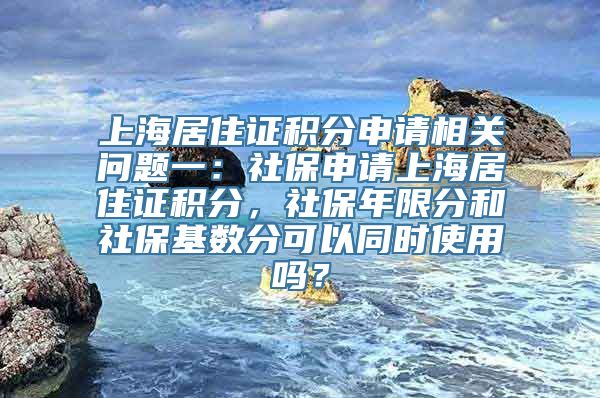 上海居住证积分申请相关问题一：社保申请上海居住证积分，社保年限分和社保基数分可以同时使用吗？