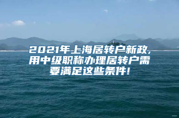 2021年上海居转户新政,用中级职称办理居转户需要满足这些条件!