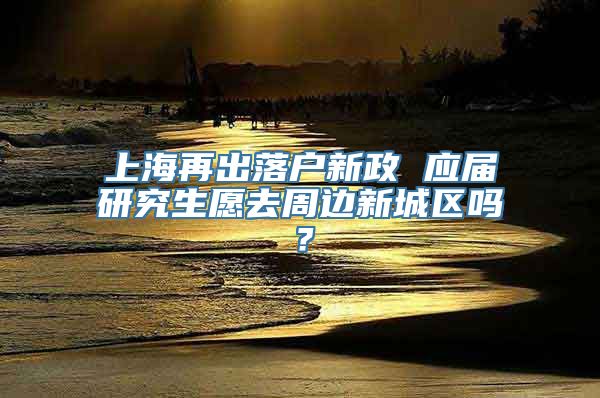 上海再出落户新政 应届研究生愿去周边新城区吗？