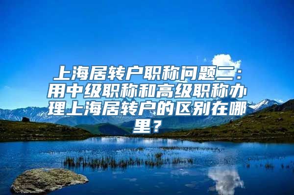 上海居转户职称问题二：用中级职称和高级职称办理上海居转户的区别在哪里？