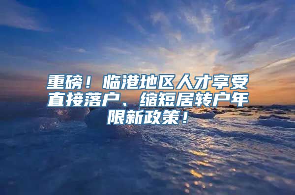 重磅！临港地区人才享受直接落户、缩短居转户年限新政策！