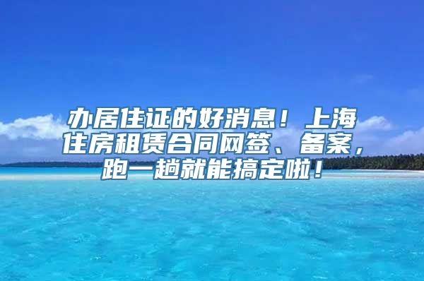 办居住证的好消息！上海住房租赁合同网签、备案，跑一趟就能搞定啦！