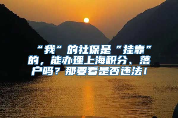 “我”的社保是“挂靠”的，能办理上海积分、落户吗？那要看是否违法！