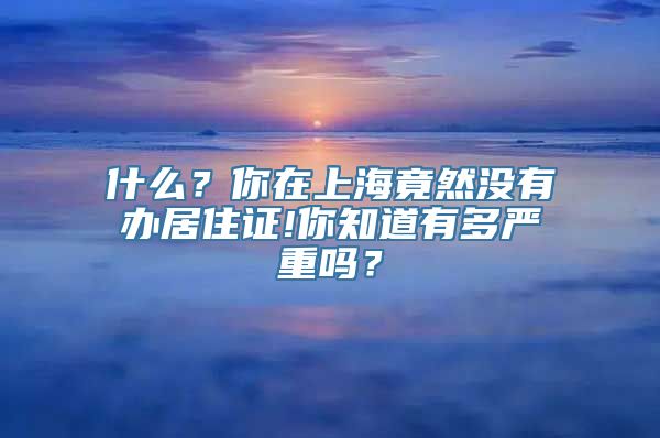 什么？你在上海竟然没有办居住证!你知道有多严重吗？