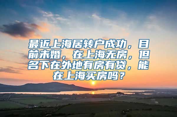 最近上海居转户成功，目前未婚，在上海无房，但名下在外地有房有贷，能在上海买房吗？