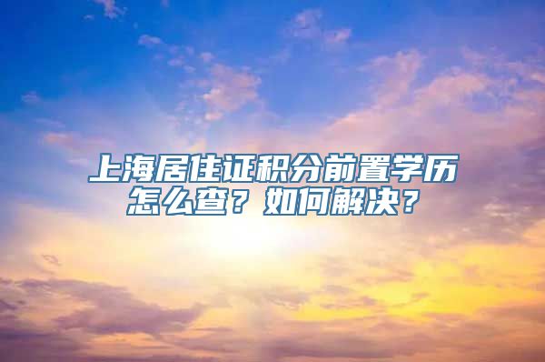 上海居住证积分前置学历怎么查？如何解决？