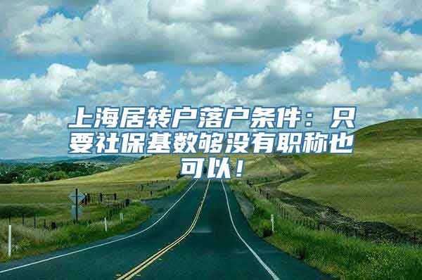 上海居转户落户条件：只要社保基数够没有职称也可以！