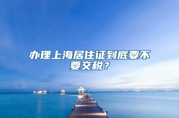 办理上海居住证到底要不要交税？