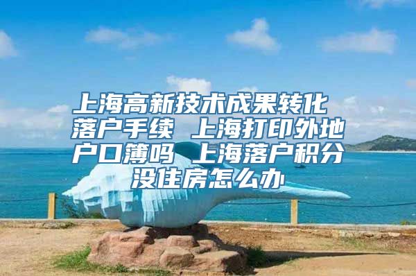 上海高新技术成果转化 落户手续 上海打印外地户口簿吗 上海落户积分没住房怎么办