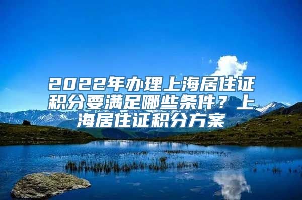 2022年办理上海居住证积分要满足哪些条件？上海居住证积分方案