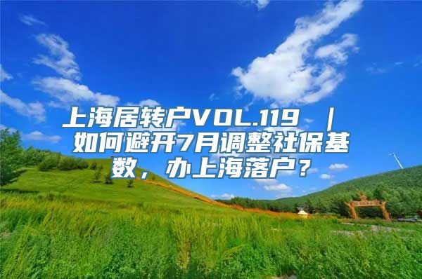 上海居转户VOL.119 ｜ 如何避开7月调整社保基数，办上海落户？