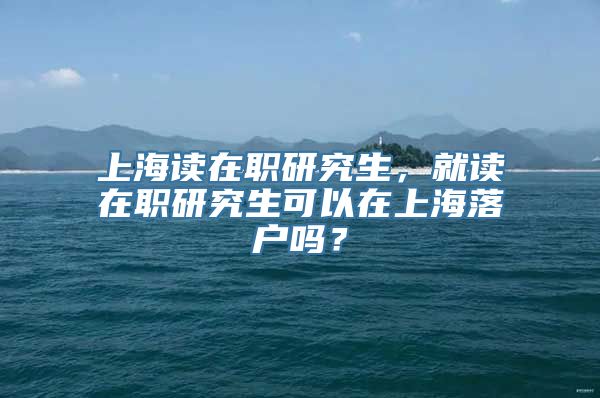 上海读在职研究生，就读在职研究生可以在上海落户吗？