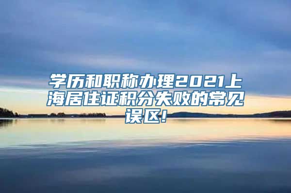 学历和职称办理2021上海居住证积分失败的常见误区!